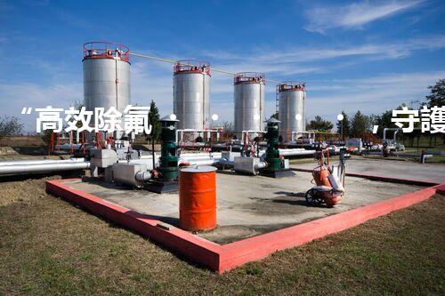 “高效除氟，守護(hù)碧水藍(lán)天——廢水中氟離子處理新篇章”